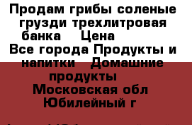 Продам грибы соленые грузди трехлитровая банка  › Цена ­ 1 300 - Все города Продукты и напитки » Домашние продукты   . Московская обл.,Юбилейный г.